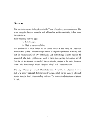 MARGINS
The margining system is based on the JR Verma Committee recommendations. The
actual margining happens on a daily basis while online position monitoring is done on an
intra-day basis.
Daily margining is of two types:
1. Initial margins
2. Mark-to-market profit/loss
The computation of initial margin on the futures market is done using the concept of
Value-at-Risk (VaR). The initial margin amount is large enough to cover a one-day loss
that can be encountered on 99% of the days. VaR methodology seeks to measure the
amount of value that a portfolio may stand to lose within a certain horizon time period
(one day for the clearing corporation) due to potential changes in the underlying asset
market price. Initial margin amount computed using VaR is collected up-front.
The daily settlement process called "mark-to-market" provides for collection of losses
that have already occurred (historic losses) whereas initial margin seeks to safeguard
against potential losses on outstanding positions. The mark-to-market settlement is done
in cash.
72
 