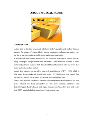 ABOUT MUTUAL FUNDS
INTRODUCTION
Mutual fund is the ideal investment vehicle for today’s complex and modern financial
scenario. The sources of revenue like fix income instruments, real estate, derivatives etc...
But due to less information available it can not be understood easily.
A mutual fund is the answer to above all the situations. Nowadays a mutual fund is a
strong tool to pull a large amount from the market. There are several schemes to invest
money and get more revenue. With the help of Mutual fund an investor can invest their
money indirectly in share market.
Mutual fund industry was started in India with establishment of UTI (1963), which is
only player in the market of mutual fund up to 1987. During that time mutual fund
market refers the unit link schemes like Master Share and Master Gain.
Mutual fund provides varieties of schemes for different kind of customers to suit their
goals. Mutual fund have open-ended and close-ended schemes, children’s plan,
diversified equity fund, balanced fund, liquid fund, income fund, short term fund, sector
fund, ELSS (equity linked savings schemes) and pension plan.
73
 