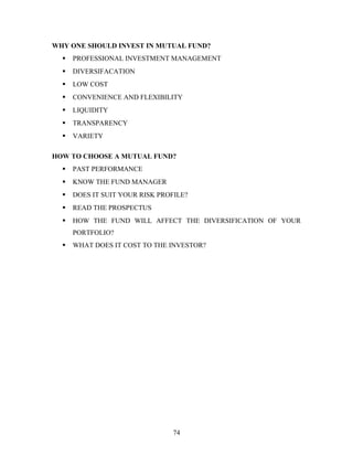 WHY ONE SHOULD INVEST IN MUTUAL FUND?
 PROFESSIONAL INVESTMENT MANAGEMENT
 DIVERSIFACATION
 LOW COST
 CONVENIENCE AND FLEXIBILITY
 LIQUIDITY
 TRANSPARENCY
 VARIETY
HOW TO CHOOSE A MUTUAL FUND?
 PAST PERFORMANCE
 KNOW THE FUND MANAGER
 DOES IT SUIT YOUR RISK PROFILE?
 READ THE PROSPECTUS
 HOW THE FUND WILL AFFECT THE DIVERSIFICATION OF YOUR
PORTFOLIO?
 WHAT DOES IT COST TO THE INVESTOR?
74
 