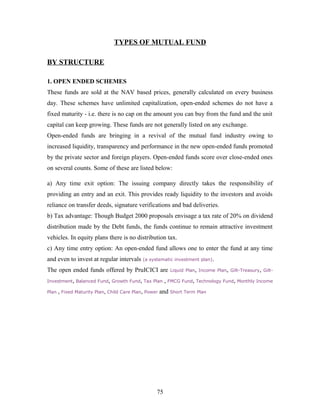 TYPES OF MUTUAL FUND
BY STRUCTURE
1. OPEN ENDED SCHEMES
These funds are sold at the NAV based prices, generally calculated on every business
day. These schemes have unlimited capitalization, open-ended schemes do not have a
fixed maturity - i.e. there is no cap on the amount you can buy from the fund and the unit
capital can keep growing. These funds are not generally listed on any exchange.
Open-ended funds are bringing in a revival of the mutual fund industry owing to
increased liquidity, transparency and performance in the new open-ended funds promoted
by the private sector and foreign players. Open-ended funds score over close-ended ones
on several counts. Some of these are listed below:
a) Any time exit option: The issuing company directly takes the responsibility of
providing an entry and an exit. This provides ready liquidity to the investors and avoids
reliance on transfer deeds, signature verifications and bad deliveries.
b) Tax advantage: Though Budget 2000 proposals envisage a tax rate of 20% on dividend
distribution made by the Debt funds, the funds continue to remain attractive investment
vehicles. In equity plans there is no distribution tax.
c) Any time entry option: An open-ended fund allows one to enter the fund at any time
and even to invest at regular intervals (a systematic investment plan).
The open ended funds offered by PruICICI are Liquid Plan, Income Plan, Gilt-Treasury, Gilt-
Investment, Balanced Fund, Growth Fund, Tax Plan , FMCG Fund, Technology Fund, Monthly Income
Plan , Fixed Maturity Plan, Child Care Plan, Power and Short Term Plan
75
 