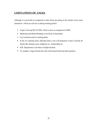 LIMITATIONS OF ANGEL
Although it is powerful as compared to other firms prevailing in the market it has some
limitations which are seen by us during training period.
 Angel is having DP of CDSL which is slow as compared to NSDL.
 Marketing and Brand Building is not there in Saurashtra.
 Less awareness due to starting phase
 In the A/c opening form, Opening letter is not well prepared. It does’t include all
details like dealing room, telephone no., relationship etc.
 H.R. Department is not there in Rajkot branch
 To compete, Angel should also deal with mutual fund and other products.
78
 