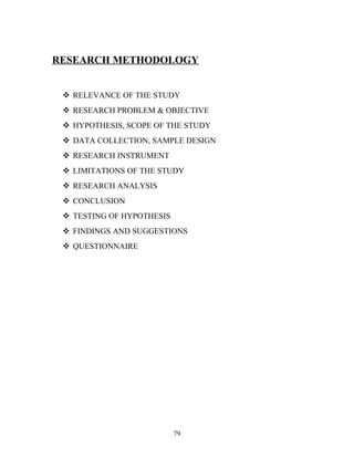 RESEARCH METHODOLOGY
 RELEVANCE OF THE STUDY
 RESEARCH PROBLEM & OBJECTIVE
 HYPOTHESIS, SCOPE OF THE STUDY
 DATA COLLECTION, SAMPLE DESIGN
 RESEARCH INSTRUMENT
 LIMITATIONS OF THE STUDY
 RESEARCH ANALYSIS
 CONCLUSION
 TESTING OF HYPOTHESIS
 FINDINGS AND SUGGESTIONS
 QUESTIONNAIRE
79
 