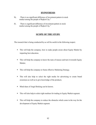HYPOTHESIS
H0: “There is no significant difference of investment pattern in stock
market among the people of Rajkot City.”
H1: “There is significant difference of investment pattern in stock
market among the people of Rajkot City.”
SCOPE OF THE STUDY
The research that is being conducted by us will be useful in the following respect.
 This will help the company, how to make people aware about Equity Market by
imparting best education.
 This will help the company to know the taste of masses and turn it towards Equity
Market.
 This will help the company to frame effective Marketing Strategy.
 This will also help to select the right media for advertising to create brand
awareness as well as to give knowledge of the products.
 Mind share of Angel Broking can be known.
 This will also help to select right medium for trading in Equity Market segment.
 This will help the company to reduce the obstacles which come in the way for the
development of Equity Market segment.
82
 