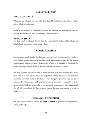 DATA COLLECTION
SECONDARY DATA
When data are collected and compelled from the published nature or any other’s primary
data is called secondary data.
So far as our research is concerned, we have not collected any information from any
sources. So, we have not used secondary data for our research
PRIMARY DATA
The data which is collected directly from the respondent to the base of knowledge and
belief of such research are called primary data.
SAMPLING DESIGN
Sample design is definite plan for obtaining a sample from a given population. It refers to
the technique or procedure the researcher would adopt selecting items for the sample.
Sample design may as well as lay down the no. of item to be included in the sample i.e.
the size of sample.Sample design is determined before the data are collected.
It is very true that it’s very difficult to do the research with the whole universe. As we
know that it is not feasible to go for population survey because of the numerous
customers and their scattered location. So for this purpose sample size has to be
determined well in advance and selection of sample also must be scientific so that it
represents the whole universe.So far as our research is concerned, we have taken sample
size of 100 respondents. We have selected Income Earners with savings to invest in
Rajkot city.
RESEARCH INSTRUMENT
We have collected the data through QUESTIONNAIRE by personal meeting and tale –
calling with people.
83
 