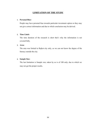 LIMITATION OF THE STUDY
1. Personal Bias:
People may have personal bias towards particular investment option so they may
not give correct information and due to which conclusion may be derived.
2. Time Limit:
The time duration of the research is short that’s why the information is not
covered fully.
3. Area:
The area was limited to Rajkot city only, so we can not know the degree of the
literacy outside the city.
4. Sample Size:
The last limitation is Sample size, taken by us is of 100 only; due to which we
may not get the proper results.
84
 