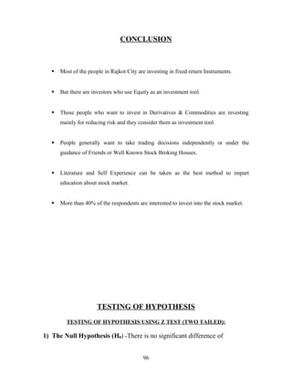CONCLUSION
 Most of the people in Rajkot City are investing in fixed return Instruments.
 But there are investors who use Equity as an investment tool.
 Those people who want to invest in Derivatives & Commodities are investing
mainly for reducing risk and they consider them as investment tool.
 People generally want to take trading decisions independently or under the
guidance of Friends or Well Known Stock Broking Houses.
 Literature and Self Experience can be taken as the best method to impart
education about stock market.
 More than 40% of the respondents are interested to invest into the stock market.
TESTING OF HYPOTHESIS
TESTING OF HYPOTHESIS USING Z TEST (TWO TAILED):
1) The Null Hypothesis (H0) “There is no significant difference of
96
 