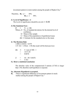 investment pattern in stock market among the people of Rajkot City.”
Therefore, H0 : u = 50%
H1: u ≠ 50%
2) Level of Significance : σ
The Level of significance should be set at α = 0.05
3) The Statistical Test :
Z = X – u / σx
Where, Z = No. of standard deviations for the desired level of
confidence.
X = Mean of the sample
U = Mean of the population or hypothetical mean
σx = Estimate for the standard error or the mean
4) The Decision Rule
1.000 (1-0.025) = 0.975
1.9+ 0.6 = 1.96 & - 1.96 (the result will be between two)
σx = 5 / root of 300 - 1
= 15/17.29
= 0.8676
Z = 55 – 50 / 0.8676
= 5.763
5.) Draw a statistical conclusion
The absolute value of the computerized Z statistic (5.763) is larger
than 1.96, therefore null hypothesis is rejected.
So, Alternate Hypothesis is accepted.
H1: “There is significant difference of investment pattern in stock
market among the people of Rajkot City.”
97
 