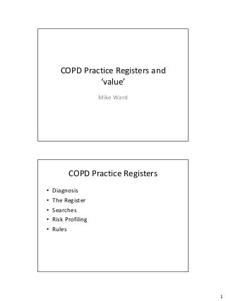 COPD Practice Registers and
                ‘value’
                     Mike Ward




          COPD Practice Registers
•   Diagnosis
•   The Register
•   Searches
•   Risk Profiling
•   Rules




                                     1
 