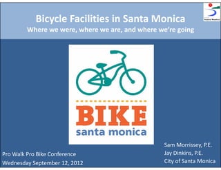 Bicycle Facilities in Santa Monica
        Where we were, where we are, and where we’re going




                                                 Sam Morrissey, P.E.
Pro Walk Pro Bike Conference                     Jay Dinkins, P.E.
Wednesday September 12, 2012                     City of Santa Monica
 