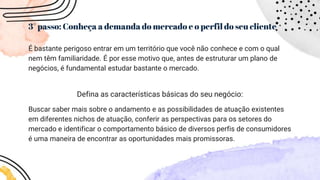 3° passo: Conheça a demanda do mercado e o perfil do seu cliente
É bastante perigoso entrar em um território que você não conhece e com o qual
nem têm familiaridade. É por esse motivo que, antes de estruturar um plano de
negócios, é fundamental estudar bastante o mercado.
Defina as características básicas do seu negócio:
Buscar saber mais sobre o andamento e as possibilidades de atuação existentes
em diferentes nichos de atuação, conferir as perspectivas para os setores do
mercado e identificar o comportamento básico de diversos perfis de consumidores
é uma maneira de encontrar as oportunidades mais promissoras.
 