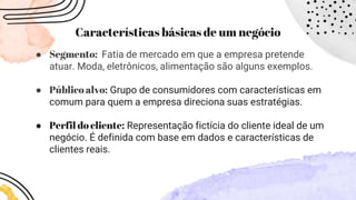 Características básicas de um negócio
● Segmento: Fatia de mercado em que a empresa pretende
atuar. Moda, eletrônicos, alimentação são alguns exemplos.
● Público alvo: Grupo de consumidores com características em
comum para quem a empresa direciona suas estratégias.
● Perfil do cliente: Representação fictícia do cliente ideal de um
negócio. É definida com base em dados e características de
clientes reais.
 