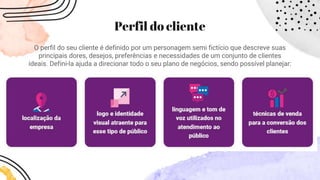 Perfil do cliente
O perfil do seu cliente é definido por um personagem semi fictício que descreve suas
principais dores, desejos, preferências e necessidades de um conjunto de clientes
ideais. Defini-la ajuda a direcionar todo o seu plano de negócios, sendo possível planejar:
 