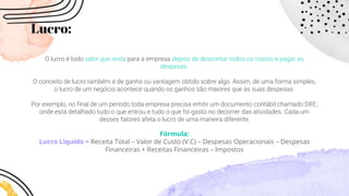 Lucro:
O lucro é todo valor que resta para a empresa depois de descontar todos os custos e pagar as
despesas.
O conceito de lucro também é de ganho ou vantagem obtido sobre algo. Assim, de uma forma simples,
o lucro de um negócio acontece quando os ganhos são maiores que as suas despesas.
Por exemplo, no final de um período toda empresa precisa emitir um documento contábil chamado DRE,
onde está detalhado tudo o que entrou e tudo o que foi gasto no decorrer das atividades. Cada um
desses fatores afeta o lucro de uma maneira diferente.
Fórmula:
Lucro Líquido = Receita Total – Valor de Custo (V.C) – Despesas Operacionais – Despesas
Financeiras + Receitas Financeiras – Impostos
 