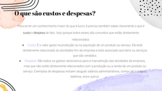 O que são custos e despesas?
Para se ter um conhecimento maior do que é lucro, é preciso também saber claramente o que é
custo e despesa de fato. Isso porque todos esses são conceitos que estão diretamente
relacionados.
● Custo: É o valor gasto na produção ou na aquisição de um produto ou serviço. Ele está
diretamente relacionado às atividades-fim da empresa e está associado aos bens ou serviços
que são vendidos.
● Despesa: São todos os gastos necessários para a manutenção das atividades da empresa,
mas que não estão diretamente relacionados com a produção ou a venda de um produto ou
serviço. Exemplos de despesas incluem aluguel, salários administrativos, contas de luz, água,
telefone, entre outros.
 