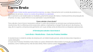 Lucro Bruto
O lucro bruto é toda receita operacional da empresa, ou seja, o faturamento com a venda de produtos ou a
prestação de serviços, menos os custos de produção ou aquisição.
Ele é o primeiro a ser evidenciado no resultado, justamente porque ele indica o nível econômico de produção da
empresa. Ou seja, o quão efetiva é a sua operação e sua precificação.
Como calcular o lucro bruto?
Para calcular o lucro bruto é necessário subtrair o custo dos produtos ou serviços que a empresa presta da
receita bruta. Ele é a diferença entre esses dois valores e representa a margem bruta de lucro da empresa. Ou
seja, ele é o quanto a empresa está ganhando com suas vendas antes de descontar as despesas operacionais.
A fórmula para calcular o lucro bruto é:
Lucro Bruto = Receita Bruta – Custo dos Produtos Vendidos
A receita bruta é o total de vendas da empresa em um determinado período, antes de descontar impostos e
outras deduções.
O Custo dos Produtos Vendidos inclui todos os custos diretamente relacionados à produção ou aquisição dos
produtos, como matéria-prima, mão de obra direta, frete e outros custos relacionados.
 