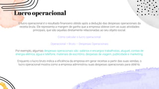 Lucro operacional
O lucro operacional é o resultado financeiro obtido após a dedução das despesas operacionais da
receita bruta. Ele representa a margem de ganho que a empresa obteve com as suas atividades
principais, que são aquelas diretamente relacionadas ao seu objeto social.
Como calcular o lucro operacional:
Operacional = Bruto – Despesas Operacionais
Por exemplo, algumas despesas operacionais são: salários e encargos trabalhistas, aluguel, contas de
energia elétrica, água e telefone, materiais de escritório, despesas de viagem, publicidade e marketing.
Enquanto o lucro bruto indica a eficiência da empresa em gerar receitas a partir das suas vendas, o
lucro operacional mostra como a empresa administrou suas despesas operacionais para obtê-lo.
 