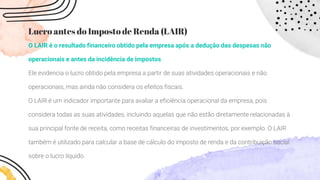 Lucro antes do Imposto de Renda (LAIR)
O LAIR é o resultado financeiro obtido pela empresa após a dedução das despesas não
operacionais e antes da incidência de impostos.
Ele evidencia o lucro obtido pela empresa a partir de suas atividades operacionais e não
operacionais, mas ainda não considera os efeitos fiscais.
O LAIR é um indicador importante para avaliar a eficiência operacional da empresa, pois
considera todas as suas atividades, incluindo aquelas que não estão diretamente relacionadas à
sua principal fonte de receita, como receitas financeiras de investimentos, por exemplo. O LAIR
também é utilizado para calcular a base de cálculo do imposto de renda e da contribuição social
sobre o lucro líquido.
 