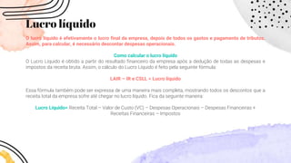 Lucro líquido
O lucro líquido é efetivamente o lucro final da empresa, depois de todos os gastos e pagamento de tributos.
Assim, para calcular, é necessário descontar despesas operacionais.
Como calcular o lucro líquido
O Lucro Líquido é obtido a partir do resultado financeiro da empresa após a dedução de todas as despesas e
impostos da receita bruta. Assim, o cálculo do Lucro Líquido é feito pela seguinte fórmula:
LAIR – IR e CSLL = Lucro líquido
Essa fórmula também pode ser expressa de uma maneira mais completa, mostrando todos os descontos que a
receita total da empresa sofre até chegar no lucro líquido. Fica da seguinte maneira:
Lucro Líquido= Receita Total – Valor de Custo (VC) – Despesas Operacionais – Despesas Financeiras +
Receitas Financeiras – Impostos
 