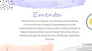 Estudo de Planos de negócios; Características empreendedoras;
Funcionamento de um negócio; Empreendedorismo social;
Empreendedorismo Digital; Economia Criativa; Quadro de Modelo de
Negócios (Business Model Canvas) Desing Thiking; Ética; Marcas;
Patentes; Inovação; WhatsApp Business; Globalização; Matemática
financeira.
Ementa
 