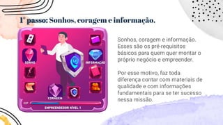 1° passo: Sonhos, coragem e informação.
Sonhos, coragem e informação.
Esses são os pré-requisitos
básicos para quem quer montar o
próprio negócio e empreender.
Por esse motivo, faz toda
diferença contar com materiais de
qualidade e com informações
fundamentais para se ter sucesso
nessa missão.
 