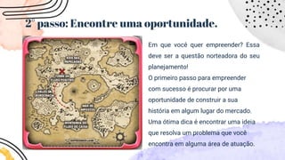 2° passo: Encontre uma oportunidade.
Em que você quer empreender? Essa
deve ser a questão norteadora do seu
planejamento!
O primeiro passo para empreender
com sucesso é procurar por uma
oportunidade de construir a sua
história em algum lugar do mercado.
Uma ótima dica é encontrar uma ideia
que resolva um problema que você
encontra em alguma área de atuação.
 