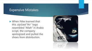 Expensive Mistakes
 When Nike learned that
this stylized “Air” logo
resembled “Allah” in Arabic
script, the company
apologized and pulled the
shoes from distribution.
 