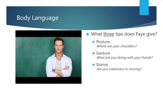 Body Language
 What three tips does Faye give?
 Posture
Where are your shoulders?
 Gesture
What are you doing with your hands?
 Stance
Are you stationary or moving?
 