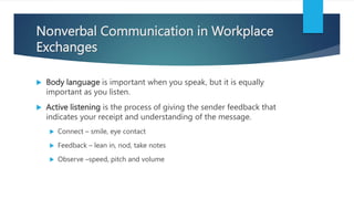 Nonverbal Communication in Workplace
Exchanges
 Body language is important when you speak, but it is equally
important as you listen.
 Active listening is the process of giving the sender feedback that
indicates your receipt and understanding of the message.
 Connect – smile, eye contact
 Feedback – lean in, nod, take notes
 Observe –speed, pitch and volume
 