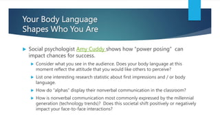 Your Body Language
Shapes Who You Are
 Social psychologist Amy Cuddy shows how “power posing” can
impact chances for success.
 Consider what you see in the audience. Does your body language at this
moment reflect the attitude that you would like others to perceive?
 List one interesting research statistic about first impressions and / or body
language.
 How do “alphas” display their nonverbal communication in the classroom?
 How is nonverbal communication most commonly expressed by the millennial
generation (technology trends)? Does this societal shift positively or negatively
impact your face-to-face interactions?
 