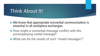 Think About It!
 We know that appropriate nonverbal communication is
essential in all workplace exchanges.
 How might a nonverbal message conflict with the
accompanying verbal message?
 What can be the results of such “mixed messages”?
 
