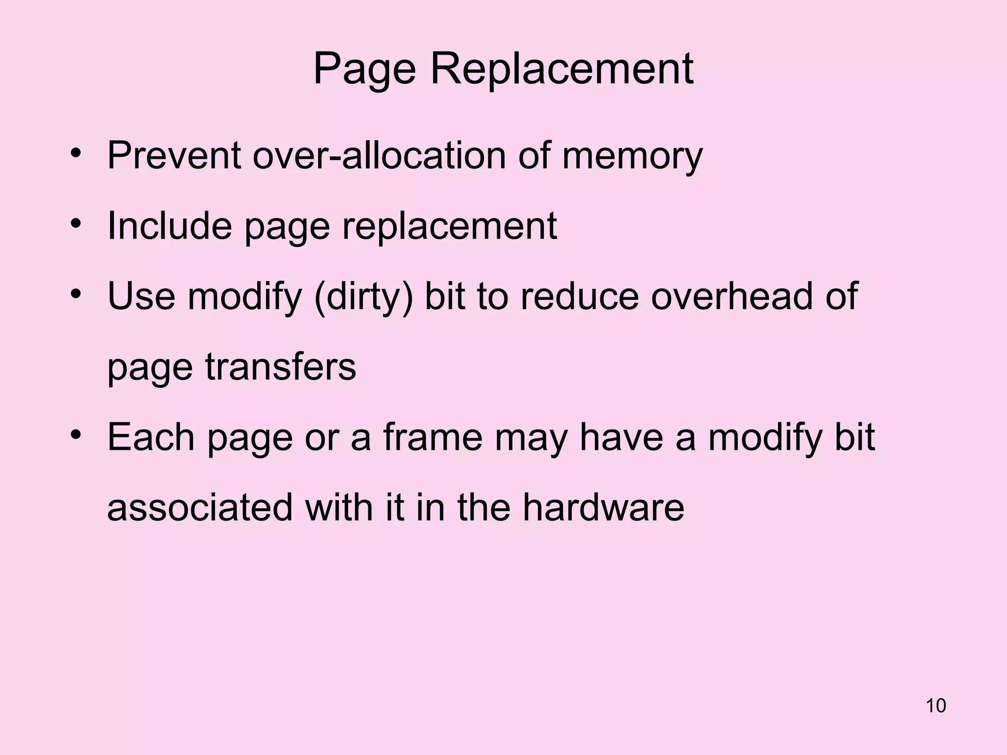 Page Replacement
• Prevent over-allocation of memory
• Include page replacement
• Use modify (dirty) bit to reduce overhead of
  page transfers
• Each page or a frame may have a modify bit
  associated with it in the hardware



                                                 10
 
