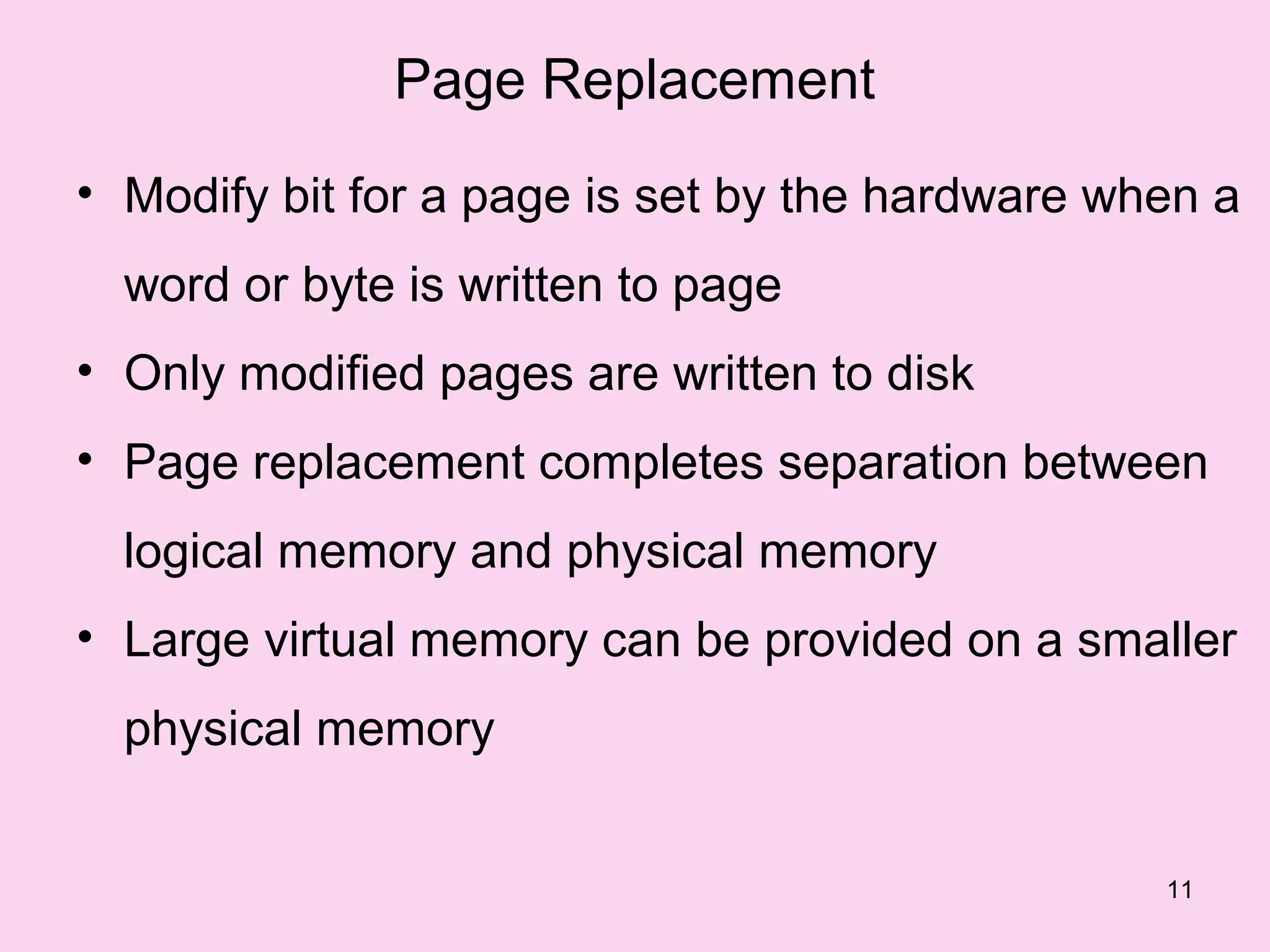 Page Replacement
• Modify bit for a page is set by the hardware when a
  word or byte is written to page
• Only modified pages are written to disk
• Page replacement completes separation between
  logical memory and physical memory
• Large virtual memory can be provided on a smaller
  physical memory


                                                 11
 