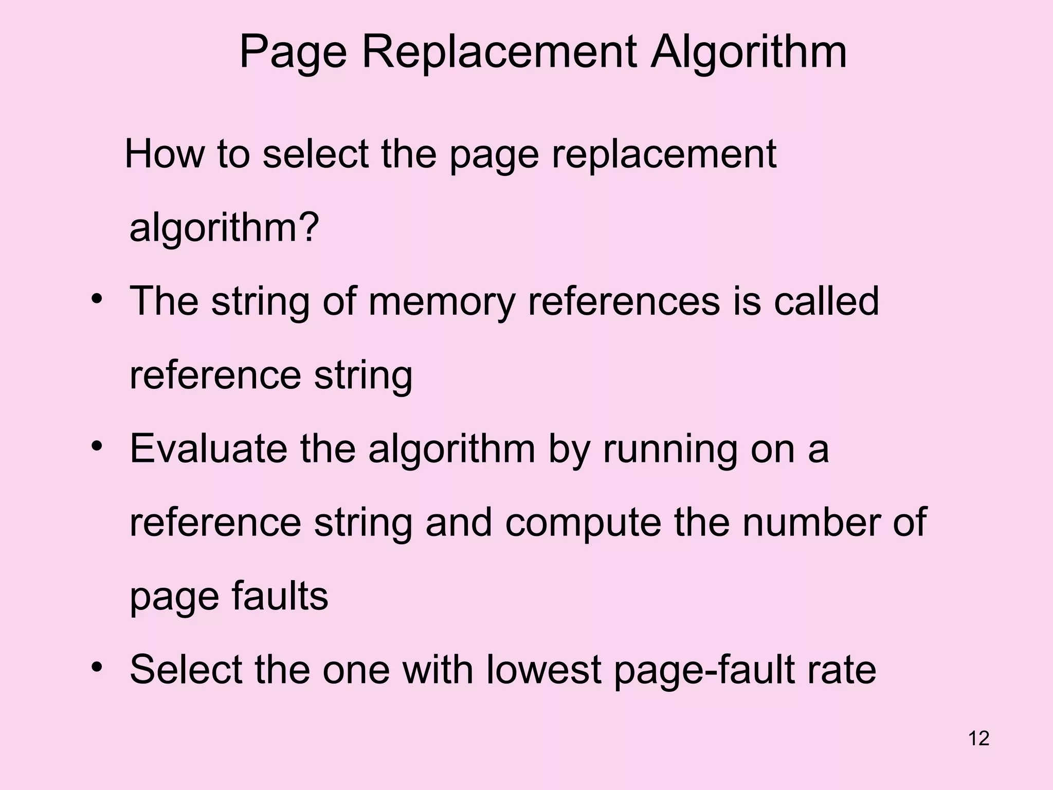 Page Replacement Algorithm

 How to select the page replacement
  algorithm?
• The string of memory references is called
  reference string
• Evaluate the algorithm by running on a
  reference string and compute the number of
  page faults
• Select the one with lowest page-fault rate
                                               12
 