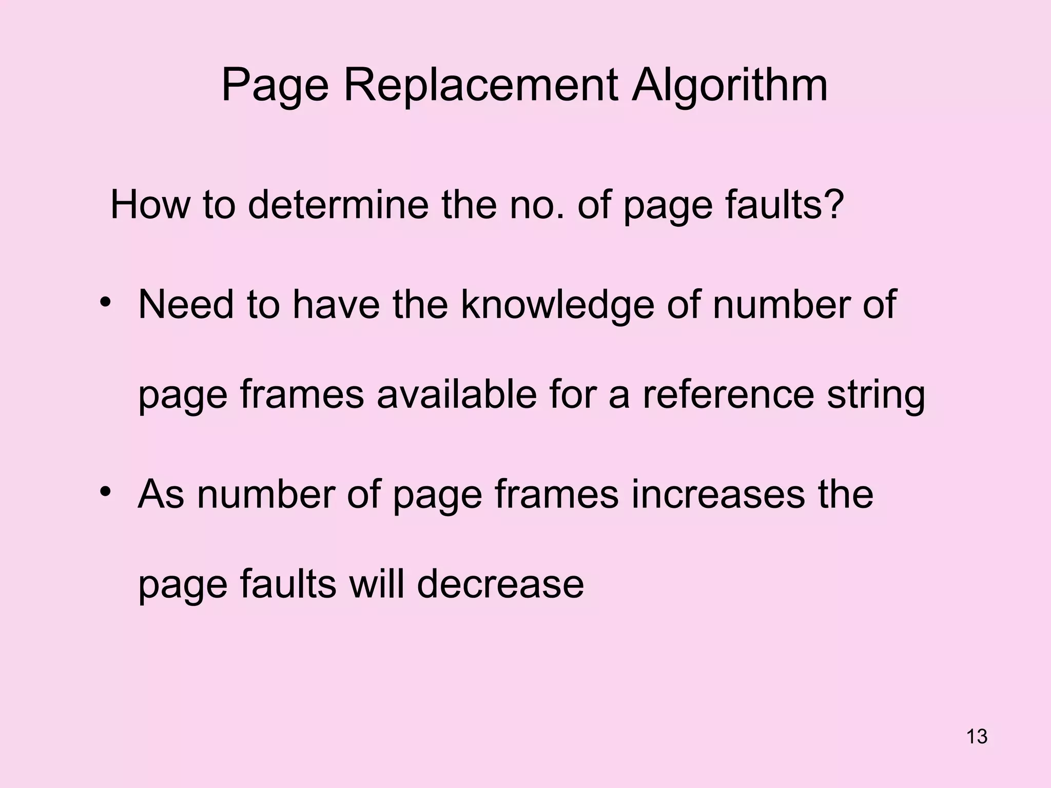 Page Replacement Algorithm

How to determine the no. of page faults?

• Need to have the knowledge of number of

  page frames available for a reference string

• As number of page frames increases the

  page faults will decrease


                                                 13
 