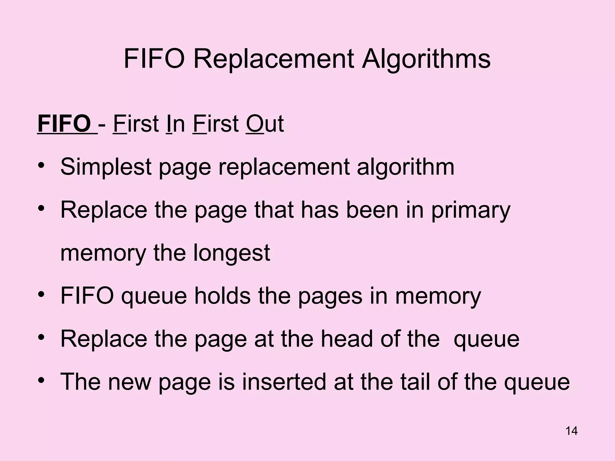 FIFO Replacement Algorithms

FIFO - First In First Out
• Simplest page replacement algorithm
• Replace the page that has been in primary
  memory the longest
• FIFO queue holds the pages in memory
• Replace the page at the head of the queue
• The new page is inserted at the tail of the queue
                                                  14
 