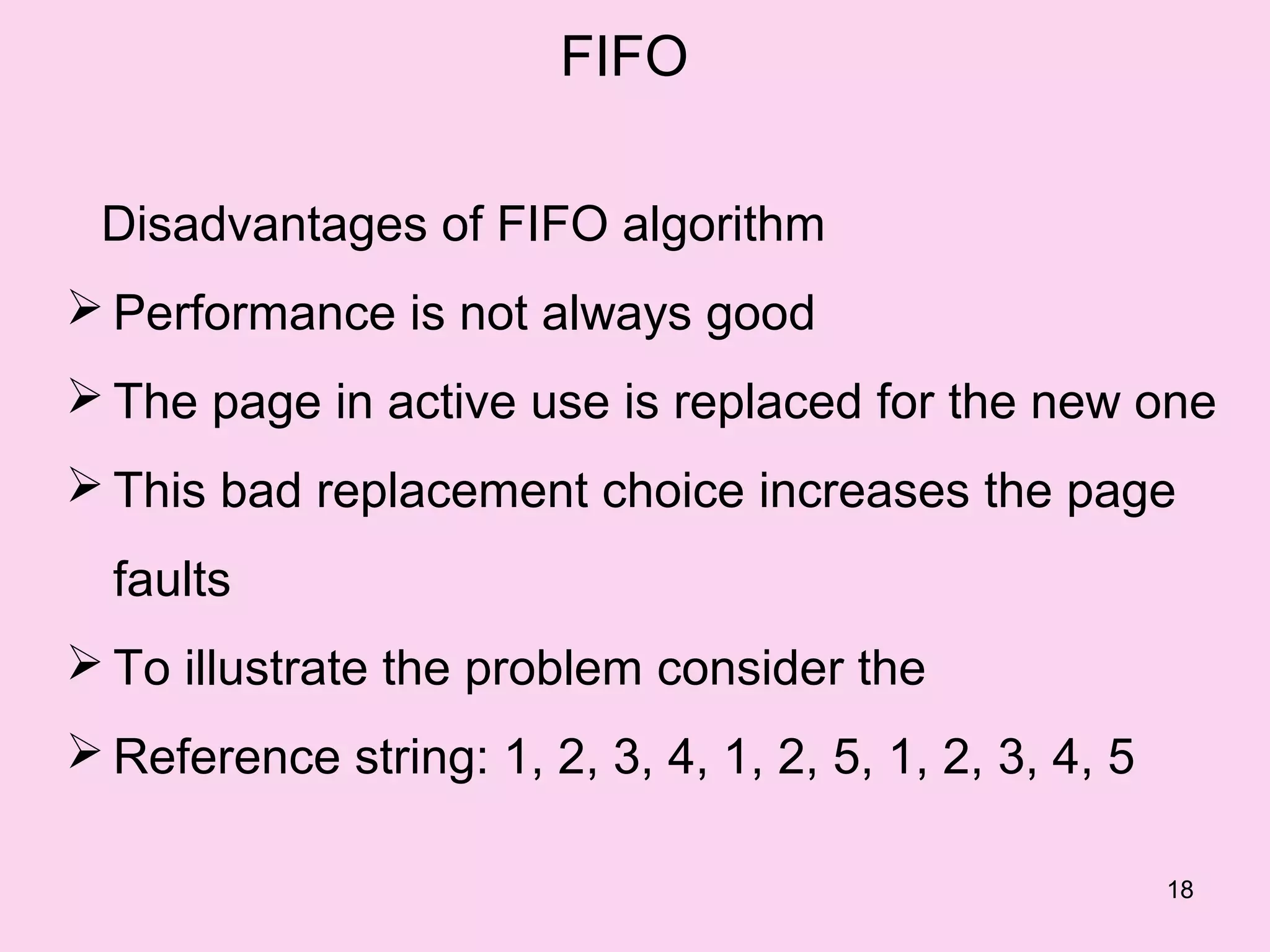 FIFO

 Disadvantages of FIFO algorithm
 Performance is not always good
 The page in active use is replaced for the new one
 This bad replacement choice increases the page
  faults
 To illustrate the problem consider the
 Reference string: 1, 2, 3, 4, 1, 2, 5, 1, 2, 3, 4, 5

                                                         18
 