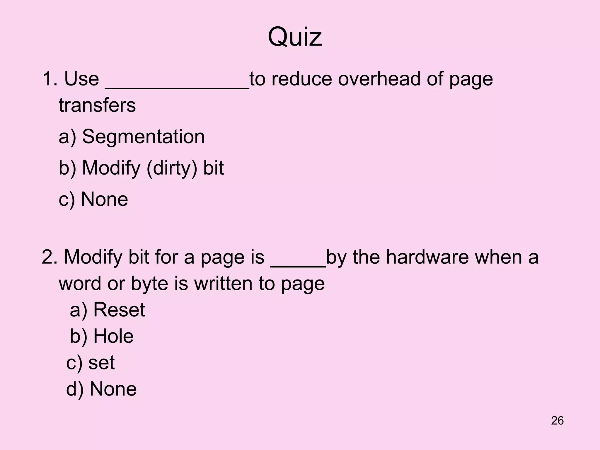 Quiz
1. Use _____________to reduce overhead of page
  transfers
 a) Segmentation
 b) Modify (dirty) bit
 c) None

2. Modify bit for a page is _____by the hardware when a
  word or byte is written to page
   a) Reset
   b) Hole
   c) set
   d) None
                                                          26
 