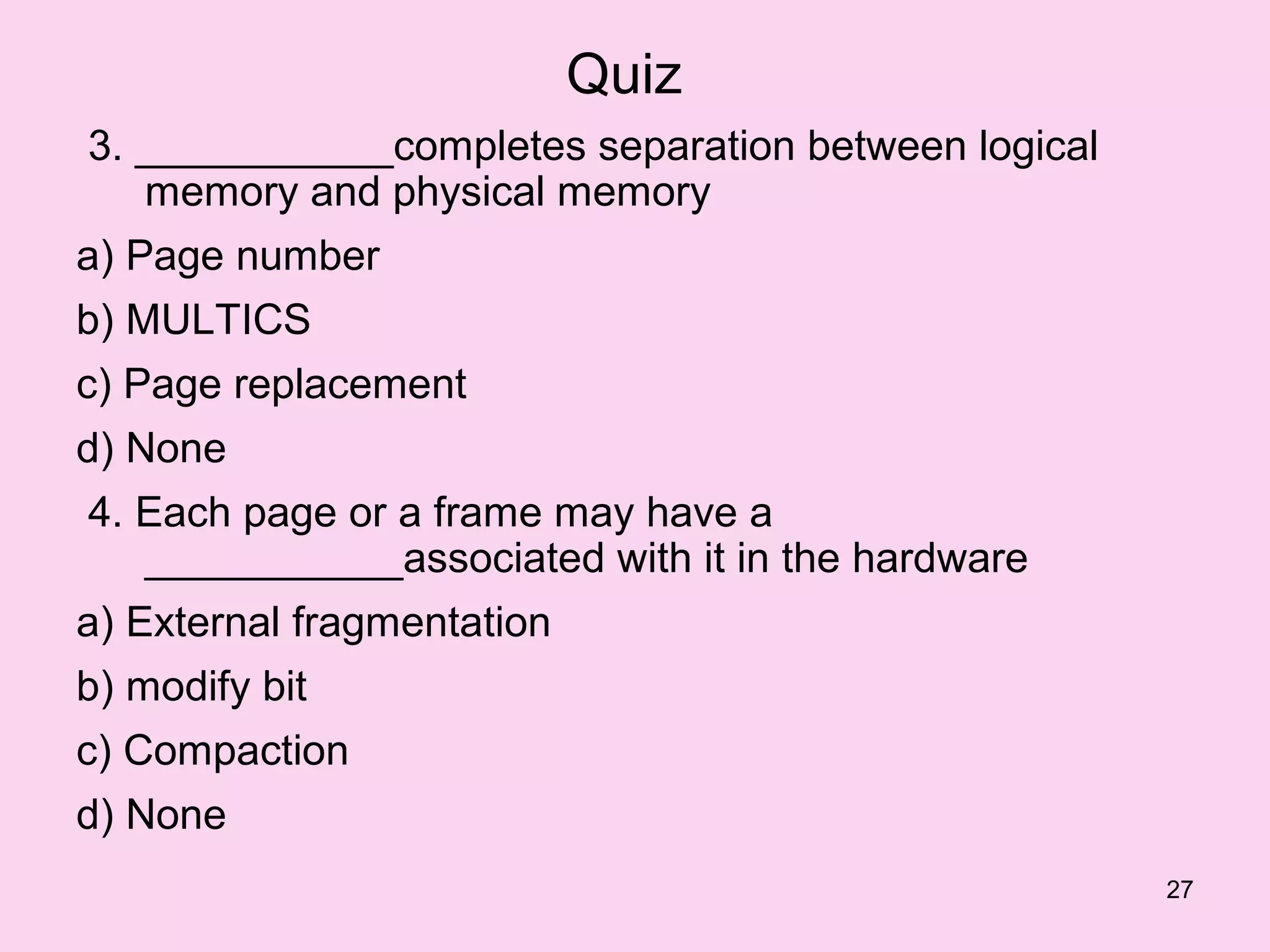 Quiz
3. ___________completes separation between logical
   memory and physical memory
a) Page number
b) MULTICS
c) Page replacement
d) None
4. Each page or a frame may have a
   ___________associated with it in the hardware
a) External fragmentation
b) modify bit
c) Compaction
d) None
                                                     27
 