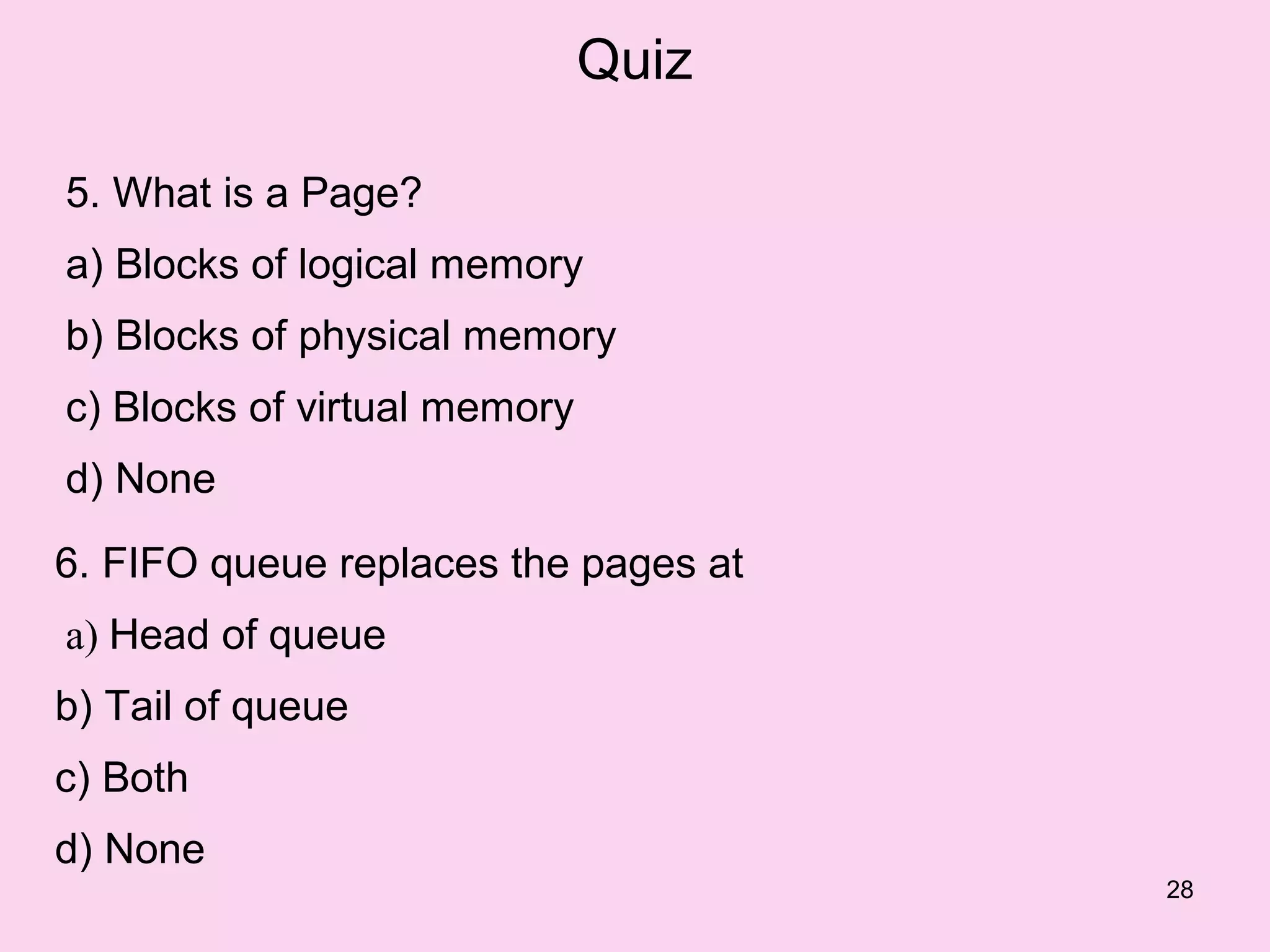 Quiz

5. What is a Page?
a) Blocks of logical memory
b) Blocks of physical memory
c) Blocks of virtual memory
d) None

6. FIFO queue replaces the pages at
a) Head of queue
b) Tail of queue
c) Both
d) None
                                      28
 