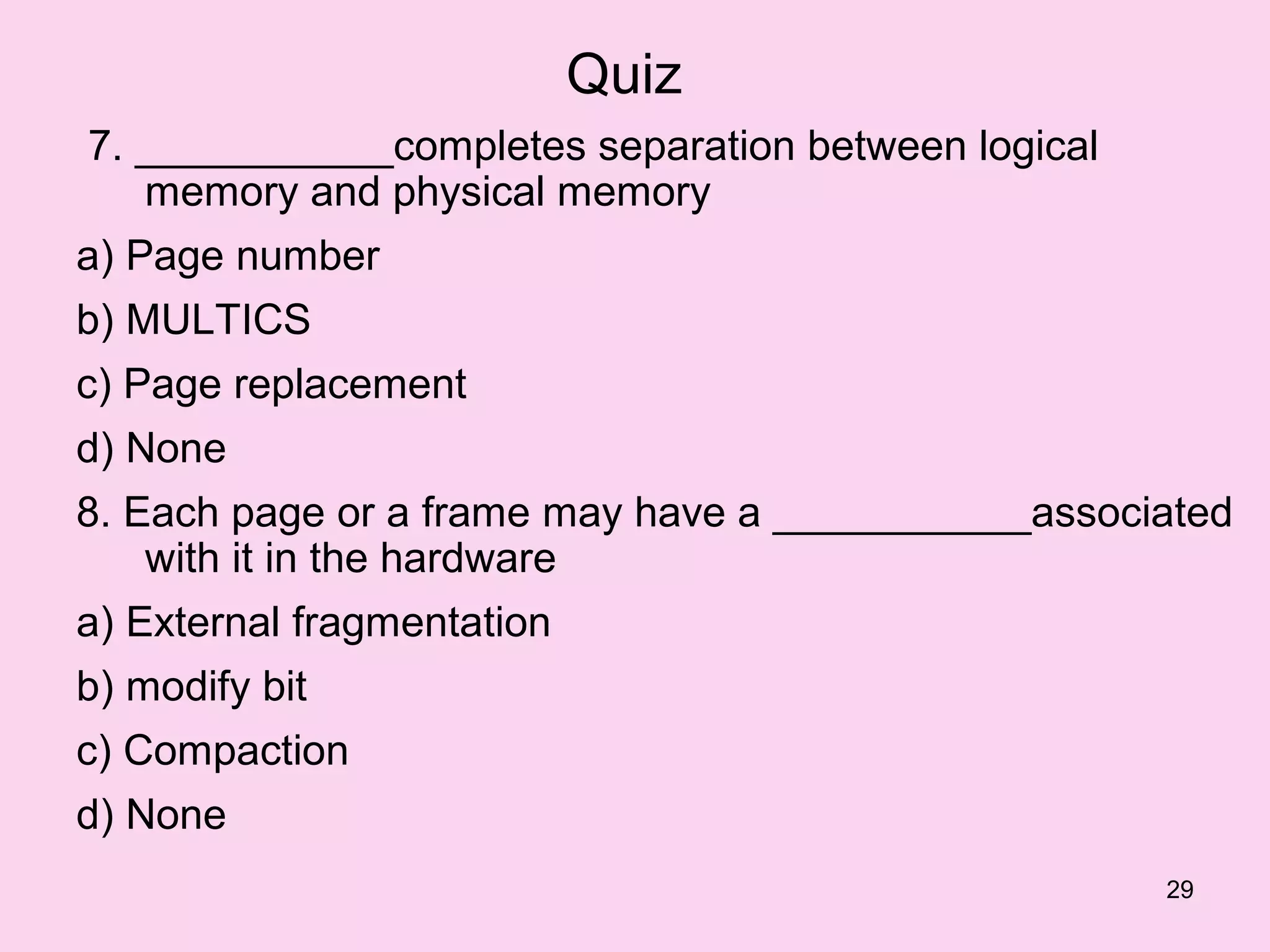 Quiz
7. ___________completes separation between logical
   memory and physical memory
a) Page number
b) MULTICS
c) Page replacement
d) None
8. Each page or a frame may have a ___________associated
    with it in the hardware
a) External fragmentation
b) modify bit
c) Compaction
d) None
                                                     29
 