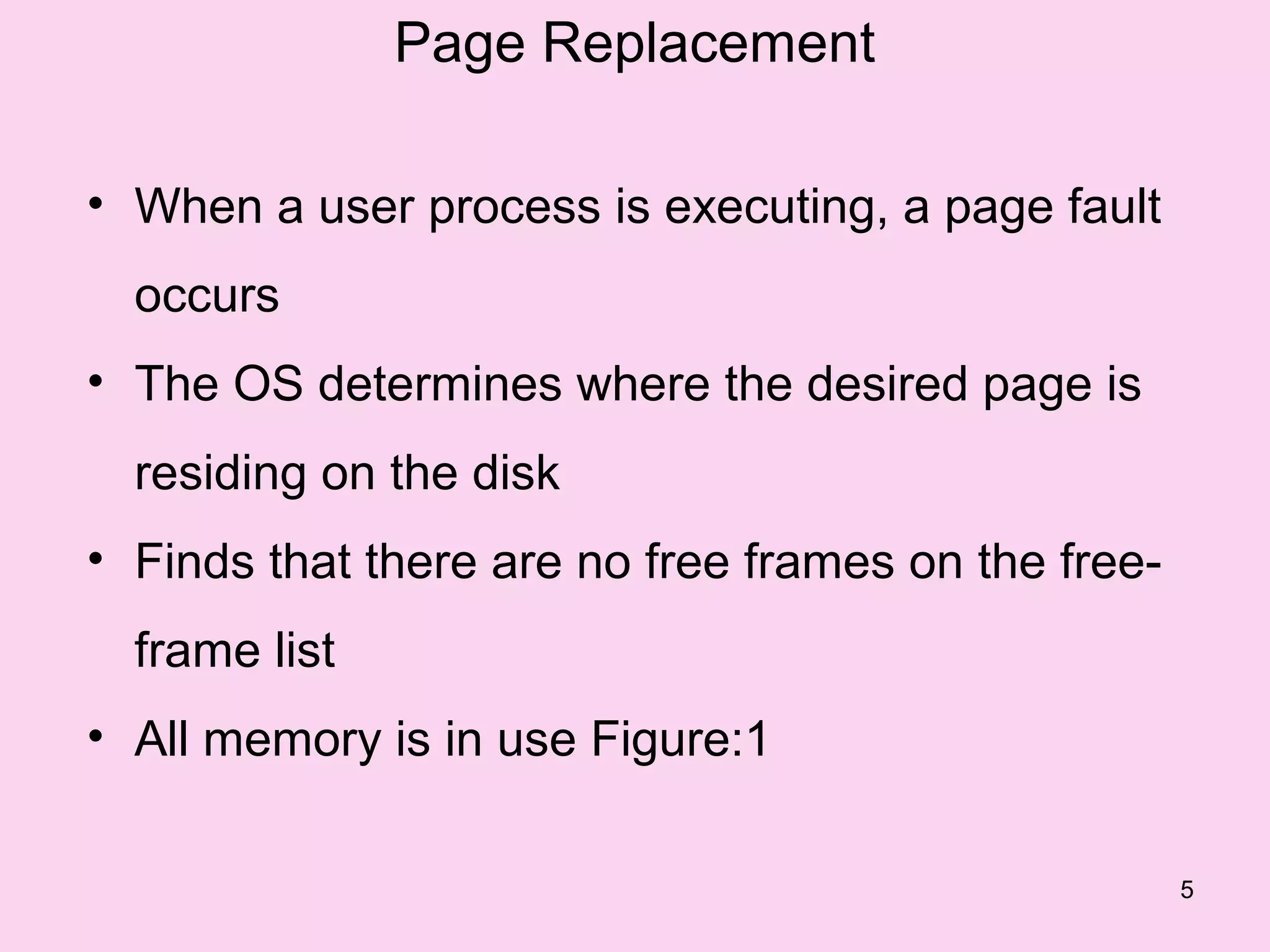 Page Replacement

• When a user process is executing, a page fault
  occurs
• The OS determines where the desired page is
  residing on the disk
• Finds that there are no free frames on the free-
  frame list
• All memory is in use Figure:1

                                                     5
 