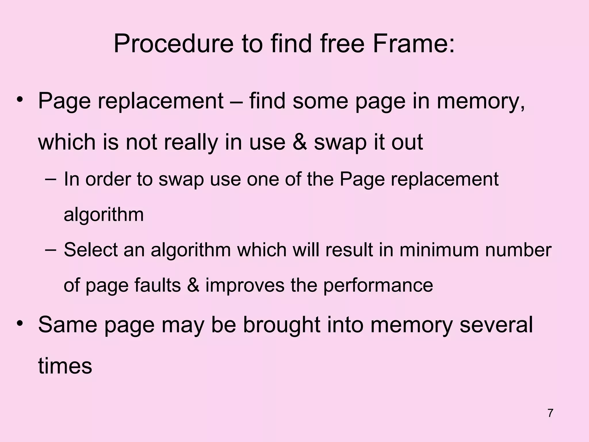 Procedure to find free Frame:

• Page replacement – find some page in memory,
 which is not really in use & swap it out
  – In order to swap use one of the Page replacement
    algorithm
  – Select an algorithm which will result in minimum number
    of page faults & improves the performance

• Same page may be brought into memory several
 times
                                                          7
 