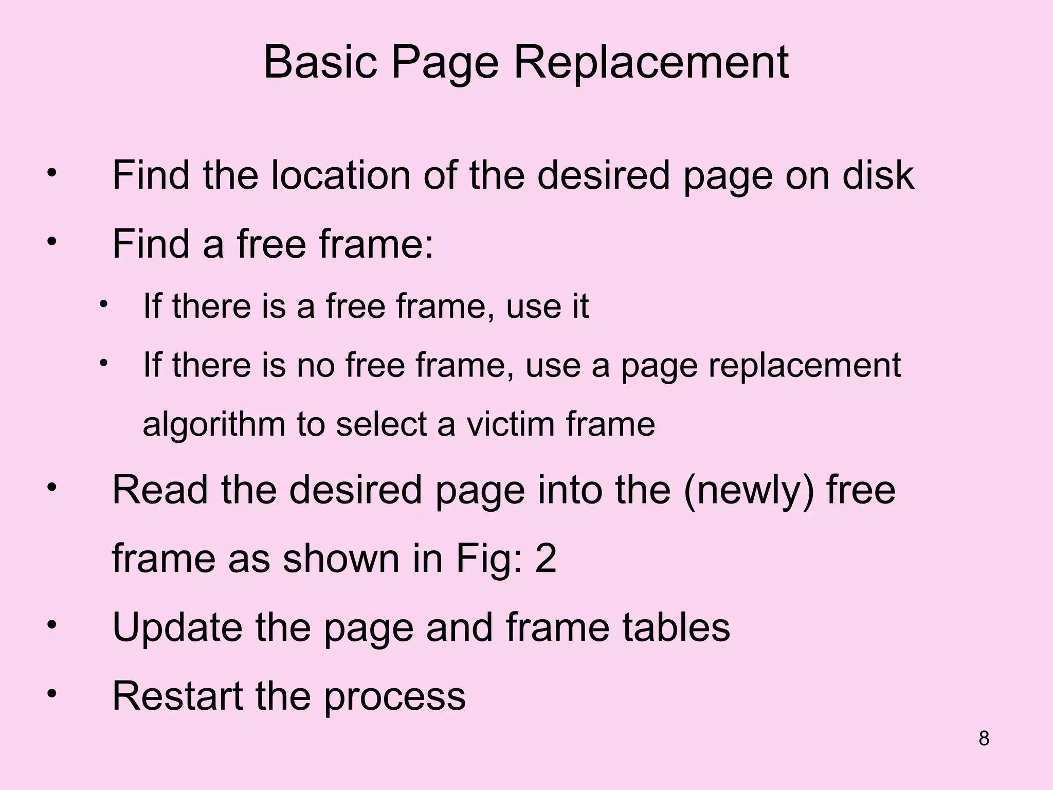 Basic Page Replacement

•       Find the location of the desired page on disk
•       Find a free frame:
    •    If there is a free frame, use it
    •    If there is no free frame, use a page replacement
         algorithm to select a victim frame
•       Read the desired page into the (newly) free
        frame as shown in Fig: 2
•       Update the page and frame tables
•       Restart the process
                                                             8
 
