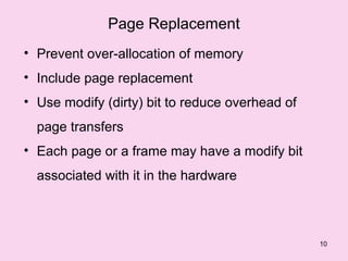 Page Replacement
• Prevent over-allocation of memory
• Include page replacement
• Use modify (dirty) bit to reduce overhead of
  page transfers
• Each page or a frame may have a modify bit
  associated with it in the hardware



                                                 10
 