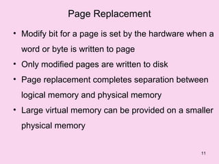 Page Replacement
• Modify bit for a page is set by the hardware when a
  word or byte is written to page
• Only modified pages are written to disk
• Page replacement completes separation between
  logical memory and physical memory
• Large virtual memory can be provided on a smaller
  physical memory


                                                 11
 