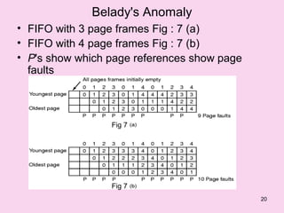 Belady's Anomaly
• FIFO with 3 page frames Fig : 7 (a)
• FIFO with 4 page frames Fig : 7 (b)
• P's show which page references show page
  faults



                 Fig 7




                 Fig 7
                                             20
 