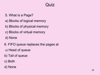 Quiz

5. What is a Page?
a) Blocks of logical memory
b) Blocks of physical memory
c) Blocks of virtual memory
d) None

6. FIFO queue replaces the pages at
a) Head of queue
b) Tail of queue
c) Both
d) None
                                      28
 