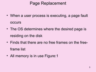 Page Replacement

• When a user process is executing, a page fault
  occurs
• The OS determines where the desired page is
  residing on the disk
• Finds that there are no free frames on the free-
  frame list
• All memory is in use Figure:1

                                                     5
 