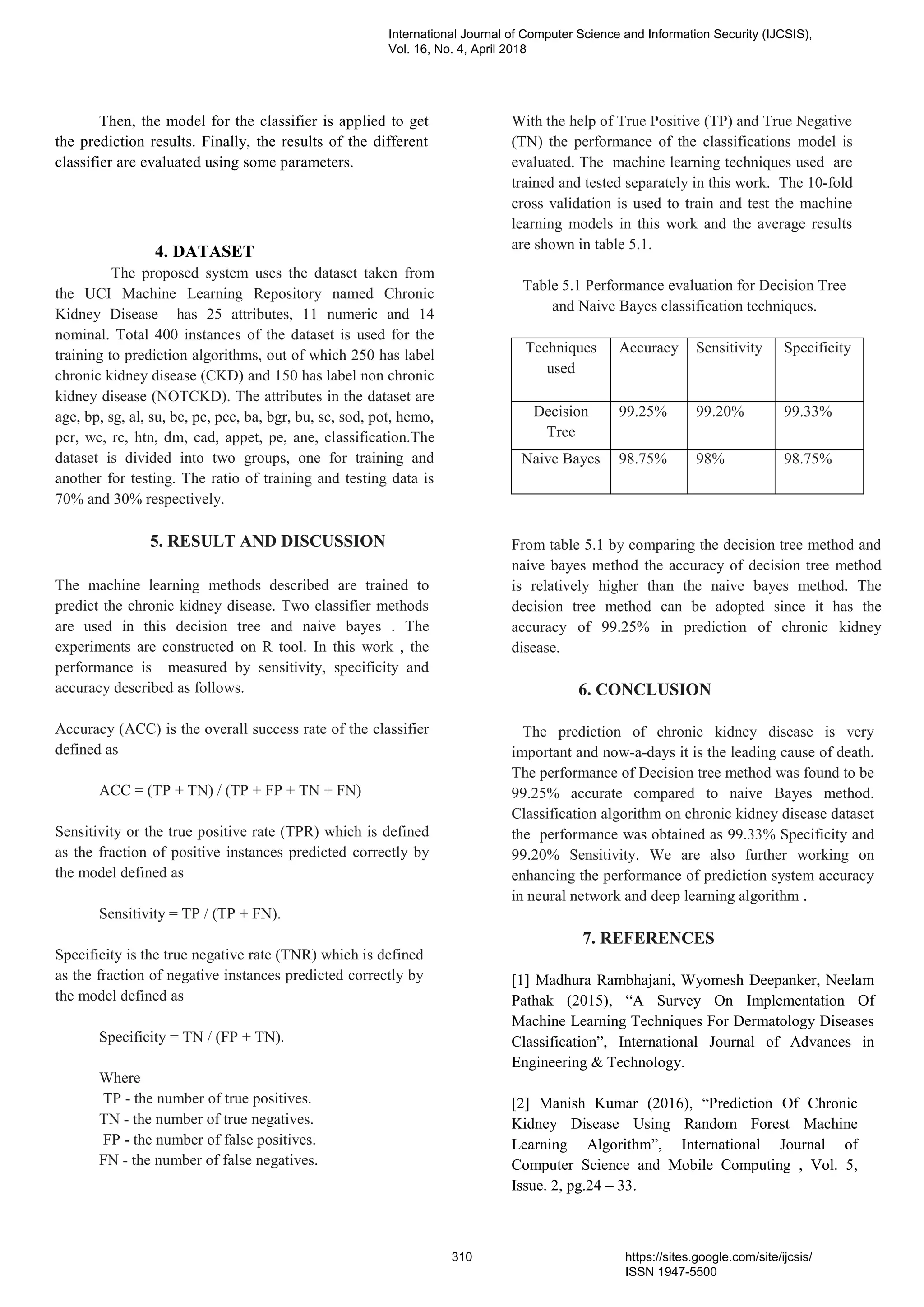 Then, the model for the classifier is applied to get
the prediction results. Finally, the results of the different
classifier are evaluated using some parameters.
4. DATASET
The proposed system uses the dataset taken from
the UCI Machine Learning Repository named Chronic
Kidney Disease has 25 attributes, 11 numeric and 14
nominal. Total 400 instances of the dataset is used for the
training to prediction algorithms, out of which 250 has label
chronic kidney disease (CKD) and 150 has label non chronic
kidney disease (NOTCKD). The attributes in the dataset are
age, bp, sg, al, su, bc, pc, pcc, ba, bgr, bu, sc, sod, pot, hemo,
pcr, wc, rc, htn, dm, cad, appet, pe, ane, classification.The
dataset is divided into two groups, one for training and
another for testing. The ratio of training and testing data is
70% and 30% respectively.
5. RESULT AND DISCUSSION
The machine learning methods described are trained to
predict the chronic kidney disease. Two classifier methods
are used in this decision tree and naive bayes . The
experiments are constructed on R tool. In this work , the
performance is measured by sensitivity, specificity and
accuracy described as follows.
Accuracy (ACC) is the overall success rate of the classifier
defined as
ACC = (TP + TN) / (TP + FP + TN + FN)
Sensitivity or the true positive rate (TPR) which is defined
as the fraction of positive instances predicted correctly by
the model defined as
Sensitivity = TP / (TP + FN).
Specificity is the true negative rate (TNR) which is defined
as the fraction of negative instances predicted correctly by
the model defined as
Specificity = TN / (FP + TN).
Where
TP - the number of true positives.
TN - the number of true negatives.
FP - the number of false positives.
FN - the number of false negatives.
With the help of True Positive (TP) and True Negative
(TN) the performance of the classifications model is
evaluated. The machine learning techniques used are
trained and tested separately in this work. The 10-fold
cross validation is used to train and test the machine
learning models in this work and the average results
are shown in table 5.1.
Table 5.1 Performance evaluation for Decision Tree
and Naive Bayes classification techniques.
Techniques
used
Accuracy Sensitivity Specificity
Decision
Tree
99.25% 99.20% 99.33%
Naive Bayes 98.75% 98% 98.75%
From table 5.1 by comparing the decision tree method and
naive bayes method the accuracy of decision tree method
is relatively higher than the naive bayes method. The
decision tree method can be adopted since it has the
accuracy of 99.25% in prediction of chronic kidney
disease.
6. CONCLUSION
The prediction of chronic kidney disease is very
important and now-a-days it is the leading cause of death.
The performance of Decision tree method was found to be
99.25% accurate compared to naive Bayes method.
Classification algorithm on chronic kidney disease dataset
the performance was obtained as 99.33% Specificity and
99.20% Sensitivity. We are also further working on
enhancing the performance of prediction system accuracy
in neural network and deep learning algorithm .
7. REFERENCES
[1] Madhura Rambhajani, Wyomesh Deepanker, Neelam
Pathak (2015), “A Survey On Implementation Of
Machine Learning Techniques For Dermatology Diseases
Classification”, International Journal of Advances in
Engineering & Technology.
[2] Manish Kumar (2016), “Prediction Of Chronic
Kidney Disease Using Random Forest Machine
Learning Algorithm”, International Journal of
Computer Science and Mobile Computing , Vol. 5,
Issue. 2, pg.24 – 33.
International Journal of Computer Science and Information Security (IJCSIS),
Vol. 16, No. 4, April 2018
310 https://sites.google.com/site/ijcsis/
ISSN 1947-5500
 