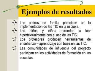 Ejemplos de resultados
 Los padres de familia participan en la
implementación de las TIC en la escuela.
 Los niños y niñas aprenden a leer
hipertextualmente con el uso de las TIC.
 Los profesores producen herramientas de
enseñanza – aprendizaje con base en las TIC.
 Las comunidades de influencia del proyecto
participan en las actividades de formación en las
escuelas.
 